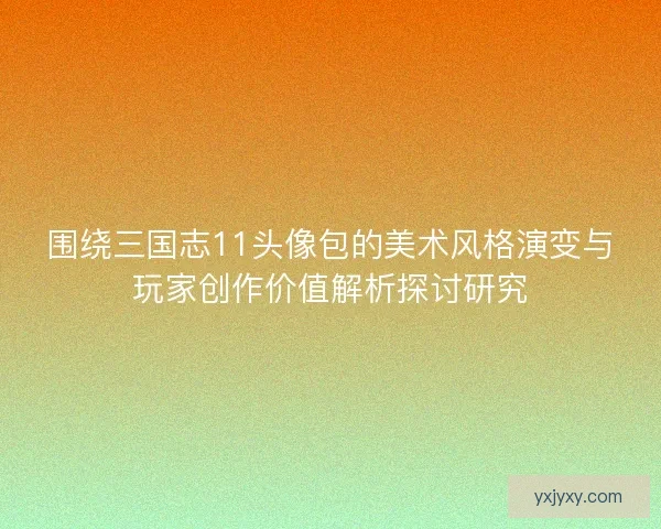 围绕三国志11头像包的美术风格演变与玩家创作价值解析探讨研究