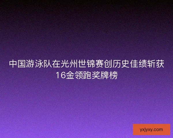 中国游泳队在光州世锦赛创历史佳绩斩获16金领跑奖牌榜