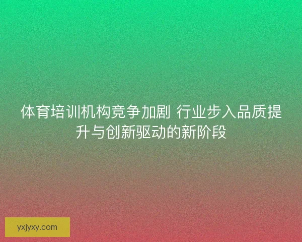 体育培训机构竞争加剧 行业步入品质提升与创新驱动的新阶段