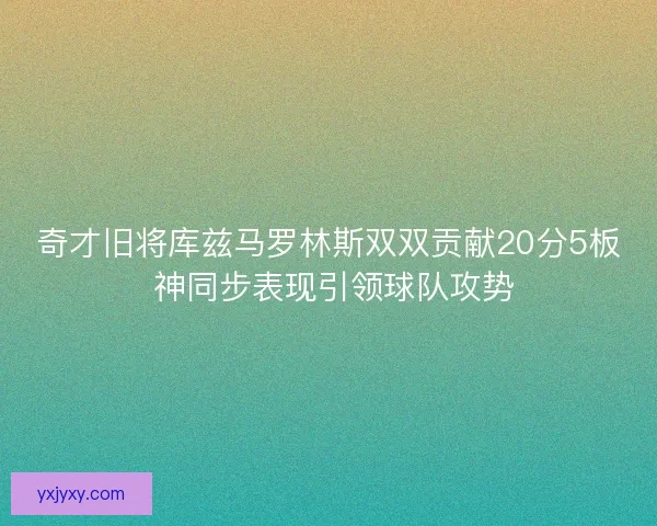 奇才旧将库兹马罗林斯双双贡献20分5板 神同步表现引领球队攻势