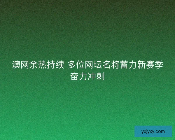澳网余热持续 多位网坛名将蓄力新赛季奋力冲刺