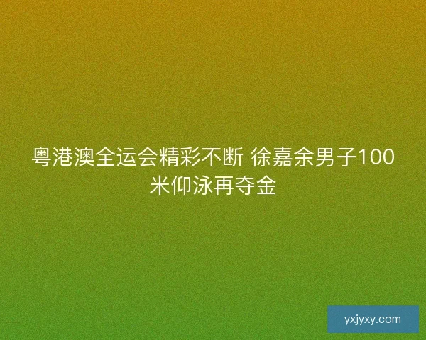粤港澳全运会精彩不断 徐嘉余男子100米仰泳再夺金