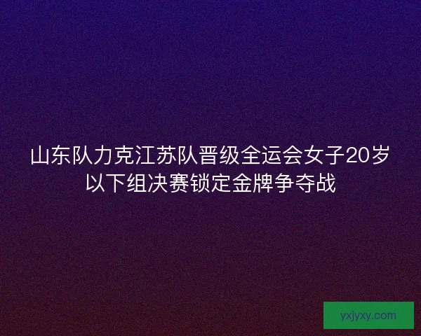 山东队力克江苏队晋级全运会女子20岁以下组决赛锁定金牌争夺战