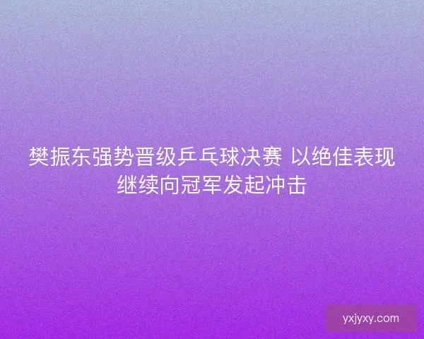 樊振东强势晋级乒乓球决赛 以绝佳表现继续向冠军发起冲击