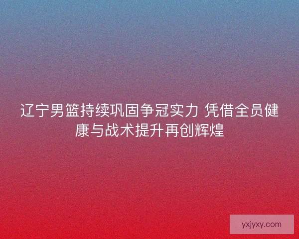 辽宁男篮持续巩固争冠实力 凭借全员健康与战术提升再创辉煌
