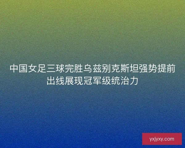中国女足三球完胜乌兹别克斯坦强势提前出线展现冠军级统治力