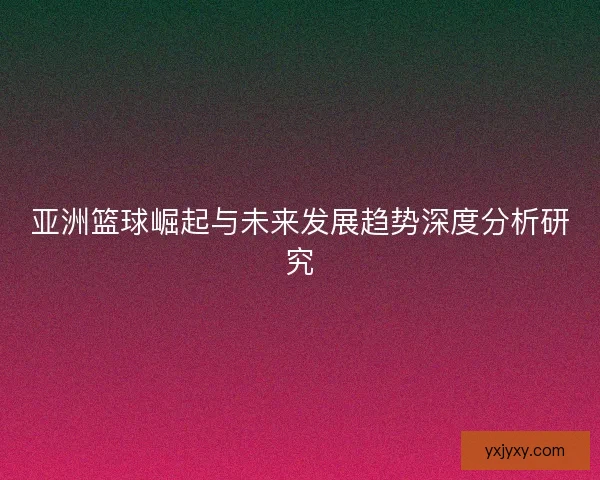 亚洲篮球崛起与未来发展趋势深度分析研究