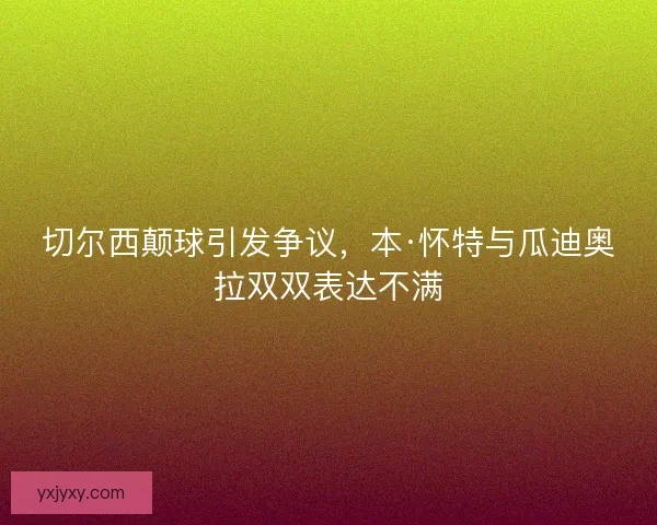 切尔西颠球引发争议，本·怀特与瓜迪奥拉双双表达不满
