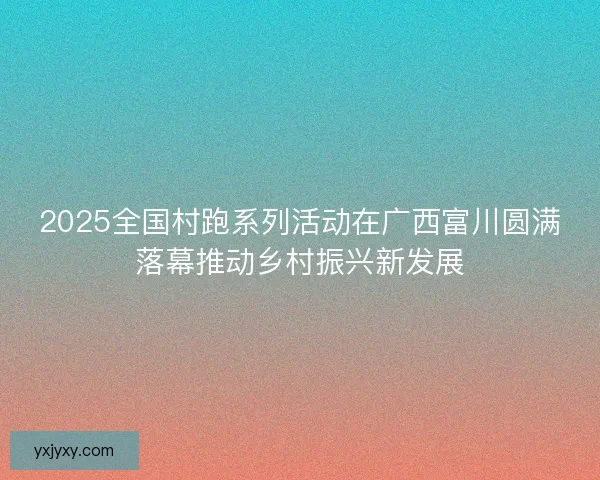 2025全国村跑系列活动在广西富川圆满落幕推动乡村振兴新发展 2025全国村跑系列活动在广西富川圆满落幕推动乡村振兴新发展