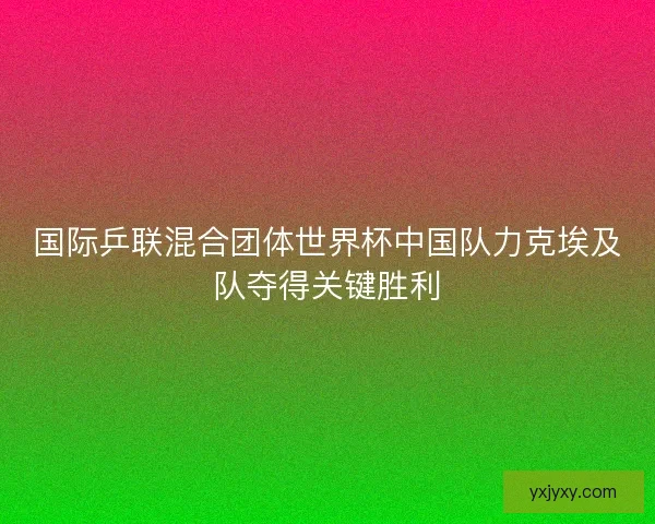 国际乒联混合团体世界杯中国队力克埃及队夺得关键胜利 国际乒联混合团体世界杯中国队力克埃及队夺得关键胜利