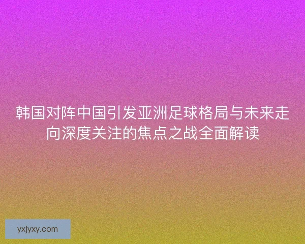 韩国对阵中国引发亚洲足球格局与未来走向深度关注的焦点之战全面解读 韩国对阵中国引发亚洲足球格局与未来走向深度关注的焦点之战全面解读
