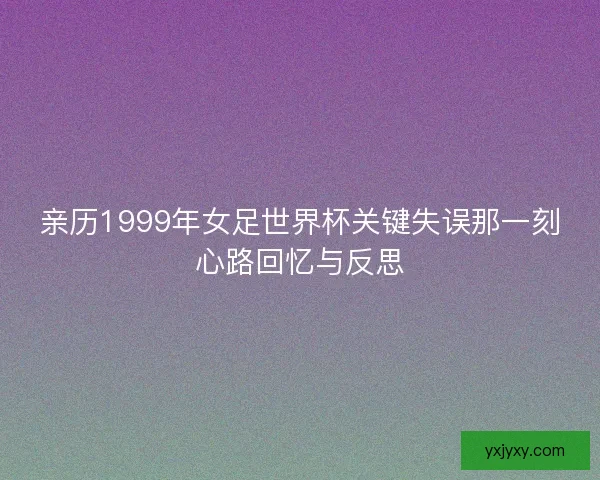 亲历1999年女足世界杯关键失误那一刻心路回忆与反思