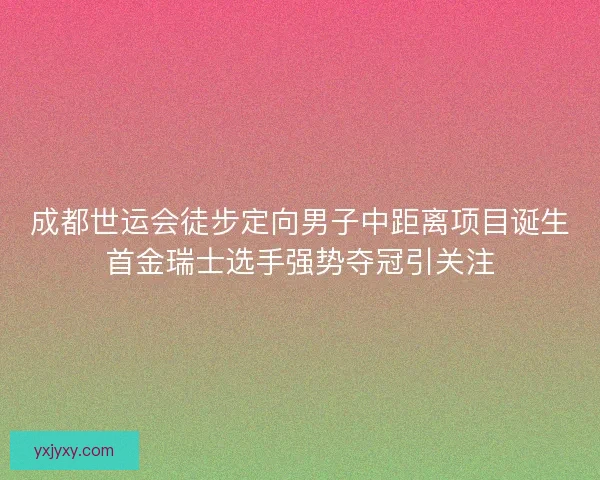 成都世运会徒步定向男子中距离项目诞生首金瑞士选手强势夺冠引关注