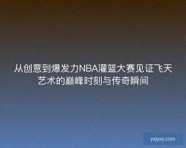 从创意到爆发力NBA灌篮大赛见证飞天艺术的巅峰时刻与传奇瞬间