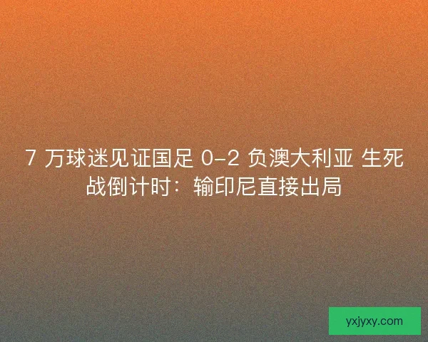 7 万球迷见证国足 0-2 负澳大利亚 生死战倒计时：输印尼直接出局