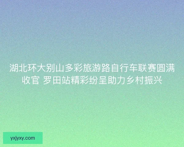 湖北环大别山多彩旅游路自行车联赛圆满收官 罗田站精彩纷呈助力乡村振兴 湖北环大别山多彩旅游路自行车联赛圆满收官 罗田站精彩纷呈助力乡村振兴