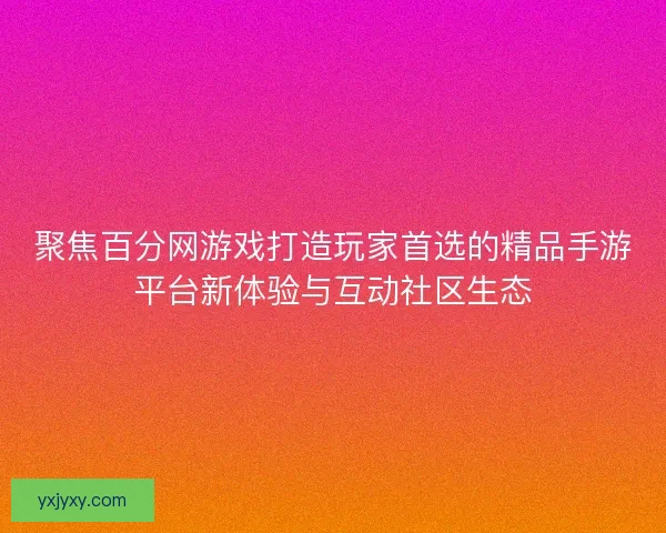 聚焦百分网游戏打造玩家首选的精品手游平台新体验与互动社区生态 聚焦百分网游戏打造玩家首选的精品手游平台新体验与互动社区生态